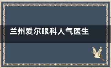 兰州爱尔眼科人气医生介绍一览：含姚慧|刘勤|范真|韦萍|祝晓君医生擅长项目介绍